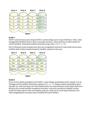 RAID 5 
RAID 5 pada dasarnya sama dengan RAID 4, namun dengan pariti yang terdistribusi. Yakni, tidak 
menggunakan harddisk khusus untuk menyimpan paritinya, namun paritinya tersebut disebar ke 
seluruh harddisk. Kebutuhan harddisk minimalnya juga sama, 3 (n+1 ; n >1). 
Hal ini dilakukan untuk mempercepat akses dan menghindari bottleneck yang terjadi karena akses 
harddisk tidak terfokus kepada kumpulan harddisk yang berisi data saja. 
RAID 6 
Secara umum adalah peningkatan dari RAID 5, yakni dengan penambahan parity menjadi 2 (p+q). 
Sehingga jumlah harddisk minimalnya adalah 4 (n+2 ; n > 1). Dengan adanya penambahan pariti 
sekunder ini, maka kerusakan dua buah harddisk pada saat yang bersamaan masih dapat ditoleransi. 
Misalnya jika sebuah harddisk mengalami kerusakan, saat proses pertukaran harddisk tersebut 
terjadi kerusakan lagi di salah satu harddisk yang lain, maka hal ini masih dapat ditoleransi dan 
tidak mengakibatkan kerusakan data di harddisk bersistem RAID 6. 
 