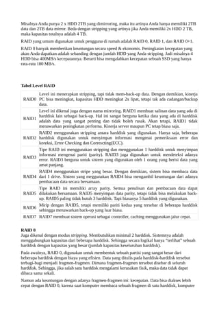 Misalnya Anda punya 2 x HDD 2TB yang dimirroring, maka itu artinya Anda hanya memiliki 2TB 
data dan 2TB data mirror. Beda dengan stripping yang artinya jika Anda memiliki 2x HDD 2 TB, 
maka kapasitas totalnya adalah 4 TB. 
RAID yang umum digunakan untuk pengguna di rumah adalah RAID 0, RAID 1, dan RAID 0+1. 
RAID 0 banyak memberikan keuntungan secara speed & ekonomis. Peningkatan kecepatan yang 
akan Anda dapatkan adalah sebanding dengan jumlah HDD yang Anda stripping. Jadi misalnya 4 
HDD bisa 400MB/s kecepatannya. Berarti bisa mengalahkan kecepatan sebuah SSD yang hanya 
rata-rata 180 MB/s. 
Tabel Level RAID 
RAID0 
Level ini menerapkan stripping, tapi tidak mem-back-up data. Dengan demikian, kinerja 
PC bisa meningkat, kapasitas HDD meningkat 2x lipat, tetapi tak ada cadangan/backup 
data. 
RAID1 
Level ini dikenal juga dengan nama mirroring. RAID1 membuat salinan data yang ada di 
harddisk lain sebagai back-up. Hal ini sangat berguna ketika data yang ada di harddisk 
adalah data yang sangat penting dan tidak boleh rusak. Akan tetapi, RAID1 tidak 
menawarkan peningkatan performa. Kinerja server maupun PC tetap biasa saja. 
RAID2 
RAID2 menggunakan stripping antara harddisk yang digunakan. Hanya saja, beberapa 
harddisk digunakan untuk menyimpan informasi mengenai pemeriksaan error dan 
koreksi, Error Checking dan Correscting(ECC). 
RAID3 
Tipe RAID ini menggunakan stripping dan menggunakan 1 harddisk untuk menyimpan 
informasi mengenai pariti (parity). RAID3 juga digunakan untuk mendeteksi adanya 
error. RAID3 berguna untuk sistem yang digunakan oleh 1 orang yang berisi data yang 
amat panjang. 
RAID4 
RAID4 menggunakan stripe yang besar. Dengan demikian, sistem bisa membaca data 
dari 1 drive. Sistem yang meggunakan RAID4 bisa mengambil keuntungan dari adanya 
pembacaan data secara bersamaan. 
RAID5 
Tipe RAID ini memiliki array parity. Semua penulisan dan pembacaan data dapat 
dilakukan bersamaan. RAID5 menyimpan data parity, tetapi tidak bisa melakukan back-up. 
RAID5 paling tidak butuh 3 harddisk. Tapi biasanya 5 harddisk yang digunakan. 
RAID6 Mirip dengan RAID5, tetapi memiliki pariti kedua yang tersebar di beberapa harddisk 
sehingga menawarkan back-up yang luar biasa. 
RAID7 RAID7 membuat sistem operasi sebagai controller, caching menggunakan jalur cepat. 
RAID 0 
Juga dikenal dengan modus stripping. Membutuhkan minimal 2 harddisk. Sistemnya adalah 
menggabungkan kapasitas dari beberapa harddisk. Sehingga secara logikal hanya “terlihat” sebuah 
harddisk dengan kapasitas yang besar (jumlah kapasitas keseluruhan harddisk). 
Pada awalnya, RAID 0, digunakan untuk membentuk sebuah partisi yang sangat besar dari 
beberapa harddisk dengan biaya yang efisien. Data yang ditulis pada harddisk-harddisk tersebut 
terbagi-bagi menjadi fragmen-fragmen. Dimana fragmen-fragmen tersebut disebar di seluruh 
harddisk. Sehingga, jika salah satu harddisk mengalami kerusakan fisik, maka data tidak dapat 
dibaca sama sekali. 
Namun ada keuntungan dengan adanya fragmen-fragmen ini: kecepatan. Data bisa diakses lebih 
cepat dengan RAID 0, karena saat komputer membaca sebuah fragmen di satu harddisk, komputer 
 
