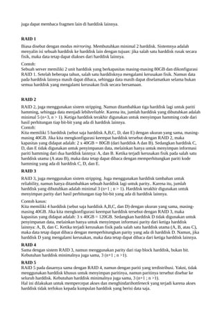 juga dapat membaca fragmen lain di harddisk lainnya. 
RAID 1 
Biasa disebut dengan modus mirroring. Membutuhkan minimal 2 harddisk. Sistemnya adalah 
menyalin isi sebuah harddisk ke harddisk lain dengan tujuan: jika salah satu harddisk rusak secara 
fisik, maka data tetap dapat diakses dari harddisk lainnya. 
Contoh: 
Sebuah server memiliki 2 unit harddisk yang berkapasitas masing-masing 80GB dan dikonfigurasi 
RAID 1. Setelah beberapa tahun, salah satu harddisknya mengalami kerusakan fisik. Namun data 
pada harddisk lainnya masih dapat dibaca, sehingga data masih dapat diselamatkan selama bukan 
semua harddisk yang mengalami kerusakan fisik secara bersamaan. 
RAID 2 
RAID 2, juga menggunakan sistem stripping. Namun ditambahkan tiga harddisk lagi untuk pariti 
hamming, sehingga data menjadi lebihreliable. Karena itu, jumlah harddisk yang dibutuhkan adalah 
minimal 5 (n+3, n > 1). Ketiga harddisk terakhir digunakan untuk menyimpan hamming code dari 
hasil perhitungan tiap bit-bit yang ada di harddisk lainnya. 
Contoh: 
Kita memiliki 5 harddisk (sebut saja harddisk A,B,C, D, dan E) dengan ukuran yang sama, masing-masing 
40GB. Jika kita mengkonfigurasi keempat harddisk tersebut dengan RAID 2, maka 
kapasitas yang didapat adalah: 2 x 40GB = 80GB (dari harddisk A dan B). Sedangkan harddisk C, 
D, dan E tidak digunakan untuk penyimpanan data, melainkan hanya untuk menyimpan informasi 
pariti hamming dari dua harddisk lainnya: A, dan B. Ketika terjadi kerusakan fisik pada salah satu 
harddisk utama (A atau B), maka data tetap dapat dibaca dengan memperhitungkan pariti kode 
hamming yang ada di harddisk C, D, dan E. 
RAID 3 
RAID 3, juga menggunakan sistem stripping. Juga menggunakan harddisk tambahan untuk 
reliability, namun hanya ditambahkan sebuah harddisk lagi untuk parity.. Karena itu, jumlah 
harddisk yang dibutuhkan adalah minimal 3 (n+1 ; n > 1). Harddisk terakhir digunakan untuk 
menyimpan parity dari hasil perhitungan tiap bit-bit yang ada di harddisk lainnya. 
Contoh kasus: 
Kita memiliki 4 harddisk (sebut saja harddisk A,B,C, dan D) dengan ukuran yang sama, masing-masing 
40GB. Jika kita mengkonfigurasi keempat harddisk tersebut dengan RAID 3, maka 
kapasitas yang didapat adalah: 3 x 40GB = 120GB. Sedangkan harddisk D tidak digunakan untuk 
penyimpanan data, melainkan hanya untuk menyimpan informasi parity dari ketiga harddisk 
lainnya: A, B, dan C. Ketika terjadi kerusakan fisik pada salah satu harddisk utama (A, B, atau C), 
maka data tetap dapat dibaca dengan memperhitungkan parity yang ada di harddisk D. Namun, jika 
harddisk D yang mengalami kerusakan, maka data tetap dapat dibaca dari ketiga harddisk lainnya. 
RAID 4 
Sama dengan sistem RAID 3, namun menggunakan parity dari tiap block harddisk, bukan bit. 
Kebutuhan harddisk minimalnya juga sama, 3 (n+1 ; n >1). 
RAID 5 
RAID 5 pada dasarnya sama dengan RAID 4, namun dengan pariti yang terdistribusi. Yakni, tidak 
menggunakan harddisk khusus untuk menyimpan paritinya, namun paritinya tersebut disebar ke 
seluruh harddisk. Kebutuhan harddisk minimalnya juga sama, 3 (n+1 ; n >1). 
Hal ini dilakukan untuk mempercepat akses dan menghindaribottleneck yang terjadi karena akses 
harddisk tidak terfokus kepada kumpulan harddisk yang berisi data saja. 
 