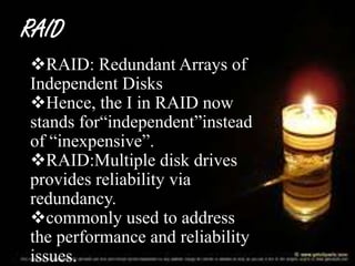 RAID
RAID: Redundant Arrays of
Independent Disks
Hence, the I in RAID now
stands for“independent”instead
of “inexpensive”.
RAID:Multiple disk drives
provides reliability via
redundancy.
commonly used to address
the performance and reliability
issues.

 