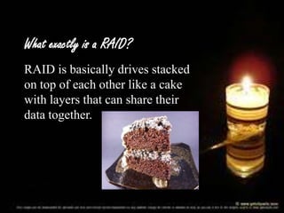 What exactly is a RAID?
RAID is basically drives stacked
on top of each other like a cake
with layers that can share their
data together.

 