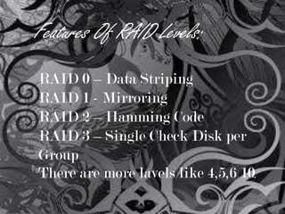 Features Of RAID Levels:
RAID 0 – Data Striping
RAID 1 - Mirroring
RAID 2 – Hamming Code
RAID 3 – Single Check Disk per
Group
There are more lavels like 4,5,6 10.

 