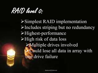 RAID level 0:
Simplest RAID implementation
Includes striping but no redundancy
Highest-performance
High risk of data loss
Multiple drives involved
Could lose all data in array with
one drive failure

 