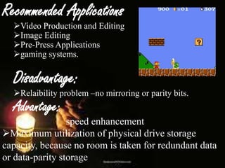 Recommended Applications

Video Production and Editing
Image Editing
Pre-Press Applications
gaming systems.

Disadvantage:

Relaibility problem –no mirroring or parity bits.

Advantage:

speed enhancement
Maximum utilization of physical drive storage
capacity, because no room is taken for redundant data
or data-parity storage

 