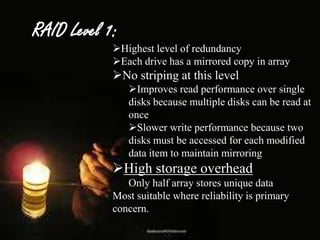 RAID Level 1:

Highest level of redundancy
Each drive has a mirrored copy in array

No striping at this level
Improves read performance over single
disks because multiple disks can be read at
once
Slower write performance because two
disks must be accessed for each modified
data item to maintain mirroring

High storage overhead
Only half array stores unique data
Most suitable where reliability is primary
concern.

 