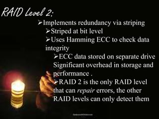 RAID Level 2:

Implements redundancy via striping
Striped at bit level
Uses Hamming ECC to check data
integrity
ECC data stored on separate drive
Significant overhead in storage and
performance .
RAID 2 is the only RAID level
that can repair errors, the other
RAID levels can only detect them

 