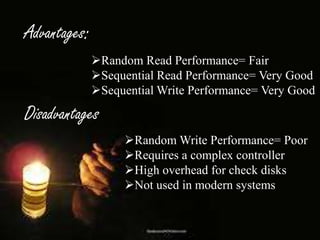 Advantages:
Random Read Performance= Fair
Sequential Read Performance= Very Good
Sequential Write Performance= Very Good

Disadvantages

:

Random Write Performance= Poor
Requires a complex controller
High overhead for check disks
Not used in modern systems

 