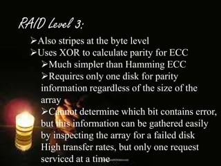 RAID Level 3:
Also stripes at the byte level
Uses XOR to calculate parity for ECC
Much simpler than Hamming ECC
Requires only one disk for parity
information regardless of the size of the
array
Cannot determine which bit contains error,
but this information can be gathered easily
by inspecting the array for a failed disk
High transfer rates, but only one request
serviced at a time

 