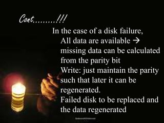 Cont………!!!
In the case of a disk failure,
All data are available 
missing data can be calculated
from the parity bit
Write: just maintain the parity
such that later it can be
regenerated.
Failed disk to be replaced and
the data regenerated

 