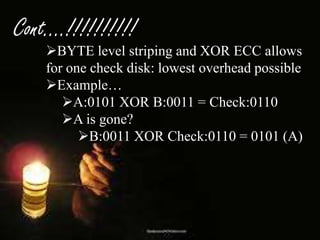 Cont….!!!!!!!!!!

BYTE level striping and XOR ECC allows
for one check disk: lowest overhead possible
Example…
A:0101 XOR B:0011 = Check:0110
A is gone?
B:0011 XOR Check:0110 = 0101 (A)

 