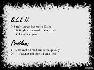 S.L.E.D.
Single Large Expensive Disks
Single drive used to store data.
 Capacity: good

Problem:
Data cant be read and write quickly
 If SLED fail then all data loss.


 