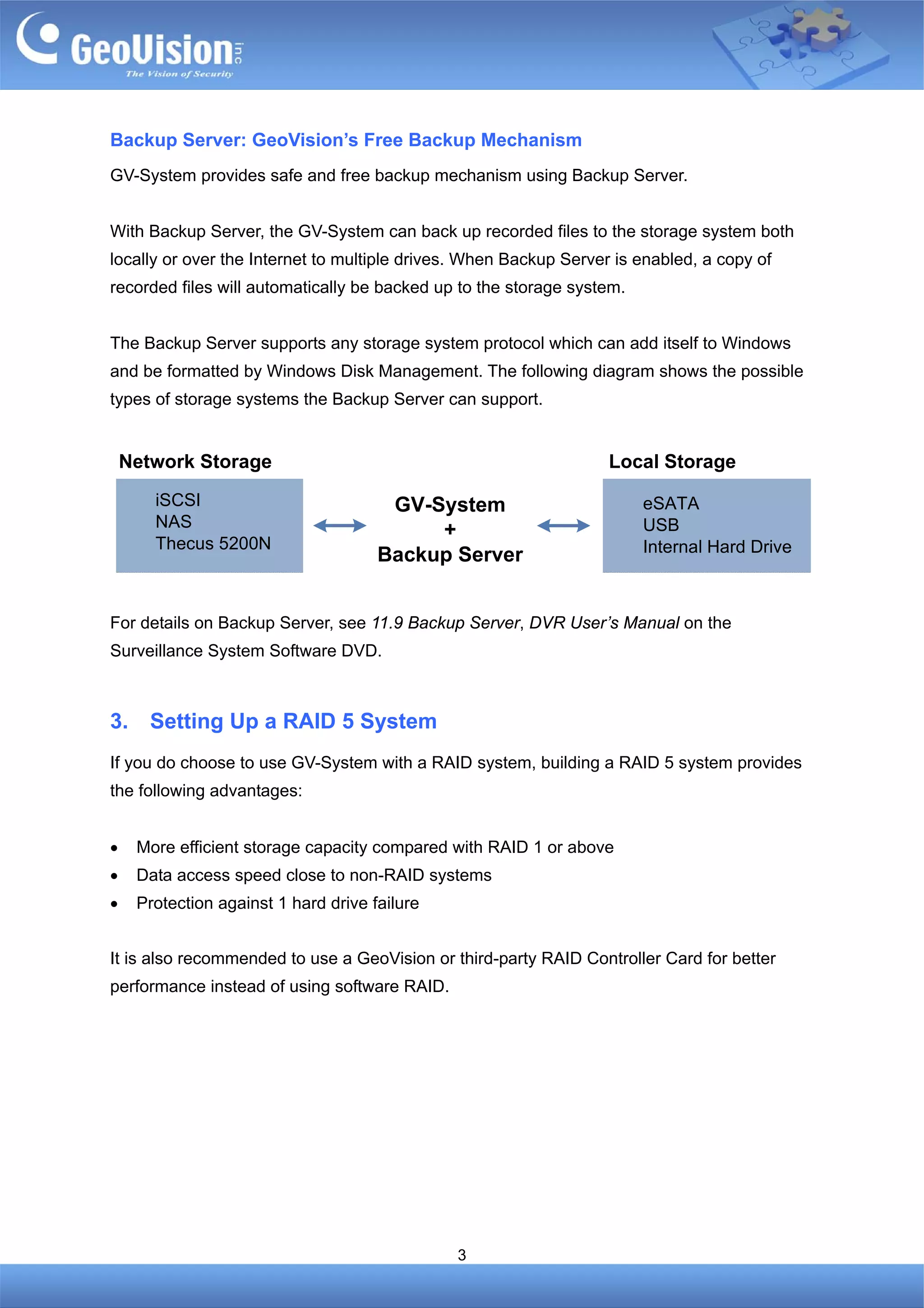 Backup Server: GeoVision’s Free Backup Mechanism
GV-System provides safe and free backup mechanism using Backup Server.


With Backup Server, the GV-System can back up recorded files to the storage system both
locally or over the Internet to multiple drives. When Backup Server is enabled, a copy of
recorded files will automatically be backed up to the storage system.


The Backup Server supports any storage system protocol which can add itself to Windows
and be formatted by Windows Disk Management. The following diagram shows the possible
types of storage systems the Backup Server can support.


    Network Storage                                                Local Storage
       iSCSI                           GV-System                        eSATA
       NAS                                                              USB
                                           +
       Thecus 5200N                                                     Internal Hard Drive
                                      Backup Server


For details on Backup Server, see 11.9 Backup Server, DVR User’s Manual on the
Surveillance System Software DVD.



3.     Setting Up a RAID 5 System
If you do choose to use GV-System with a RAID system, building a RAID 5 system provides
the following advantages:


•    More efficient storage capacity compared with RAID 1 or above
•    Data access speed close to non-RAID systems
•    Protection against 1 hard drive failure


It is also recommended to use a GeoVision or third-party RAID Controller Card for better
performance instead of using software RAID.




                                               3
 