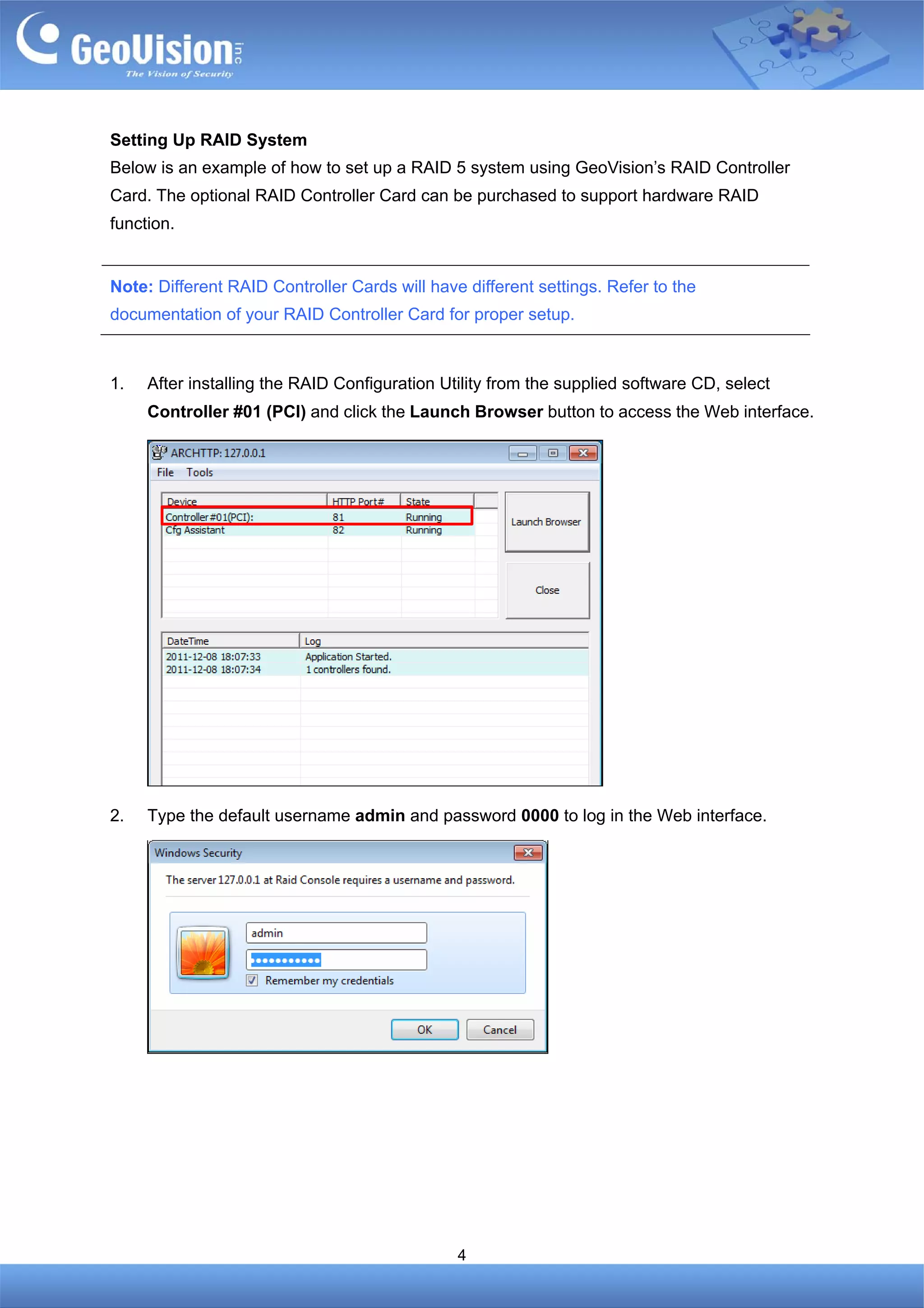 Setting Up RAID System
Below is an example of how to set up a RAID 5 system using GeoVision’s RAID Controller
Card. The optional RAID Controller Card can be purchased to support hardware RAID
function.


Note: Different RAID Controller Cards will have different settings. Refer to the
documentation of your RAID Controller Card for proper setup.



1.   After installing the RAID Configuration Utility from the supplied software CD, select
     Controller #01 (PCI) and click the Launch Browser button to access the Web interface.




2.   Type the default username admin and password 0000 to log in the Web interface.




                                               4
 