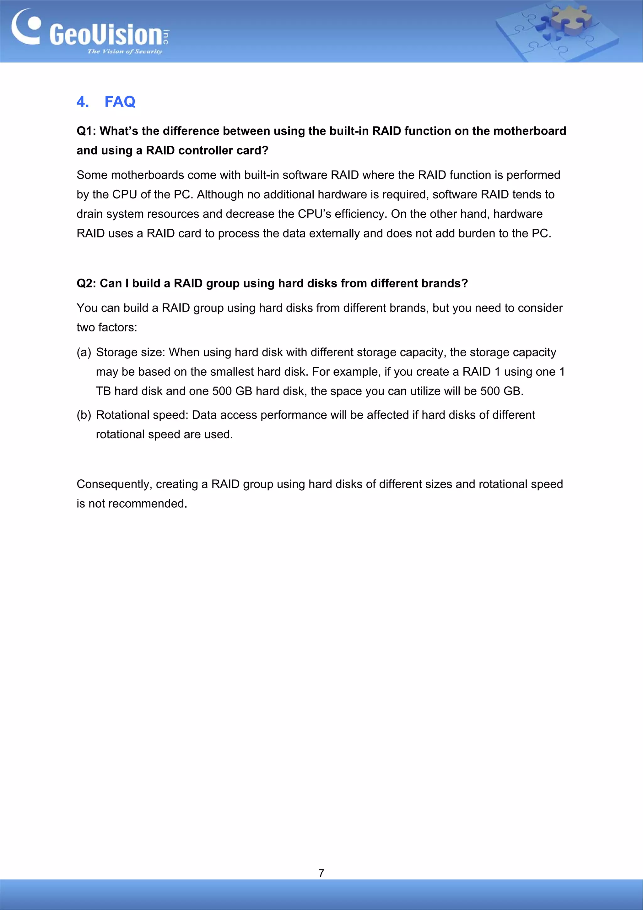 4.    FAQ
Q1: What’s the difference between using the built-in RAID function on the motherboard
and using a RAID controller card?

Some motherboards come with built-in software RAID where the RAID function is performed
by the CPU of the PC. Although no additional hardware is required, software RAID tends to
drain system resources and decrease the CPU’s efficiency. On the other hand, hardware
RAID uses a RAID card to process the data externally and does not add burden to the PC.



Q2: Can I build a RAID group using hard disks from different brands?

You can build a RAID group using hard disks from different brands, but you need to consider
two factors:

(a) Storage size: When using hard disk with different storage capacity, the storage capacity
     may be based on the smallest hard disk. For example, if you create a RAID 1 using one 1
     TB hard disk and one 500 GB hard disk, the space you can utilize will be 500 GB.

(b) Rotational speed: Data access performance will be affected if hard disks of different
     rotational speed are used.



Consequently, creating a RAID group using hard disks of different sizes and rotational speed
is not recommended.




                                              7
 