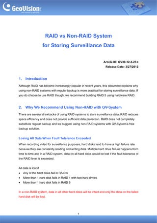RAID vs Non-RAID System
                      for Storing Surveillance Data

                                                                    Article ID: GV39-12-3-27-t
                                                                      Release Date: 3/27/2012



1.    Introduction
Although RAID has become increasingly popular in recent years, this document explains why
using non-RAID systems with regular backup is more practical for storing surveillance data. If
you do choose to use RAID though, we recommend building RAID 5 using hardware RAID.



2.    Why We Recommend Using Non-RAID with GV-System
There are several drawbacks of using RAID systems to store surveillance data. RAID reduces
space efficiency and does not provide sufficient data protection. RAID does not completely
substitute regular backup and we suggest using non-RAID systems with GV-System’s free
backup solution.


Losing All Data When Fault Tolerance Exceeded
When recording video for surveillance purposes, hard disks tend to have a high failure rate
because they are constantly reading and writing data. Multiple hard drive failure happens from
time to time and in a RAID system, data on all hard disks would be lost if the fault tolerance of
the RAID level is exceeded.


All data is lost if
•    Any of the hard disks fail in RAID 0
•    More than 1 hard disk fails in RAID 1 with two hard drives
•    More than 1 hard disk fails in RAID 5


In a non-RAID system, data in all other hard disks will be intact and only the data on the failed
hard disk will be lost.




                                               1
 
