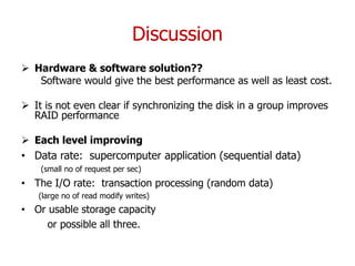 Discussion
 Hardware & software solution??
Software would give the best performance as well as least cost.
 It is not even clear if synchronizing the disk in a group improves
RAID performance
 Each level improving
• Data rate: supercomputer application (sequential data)
(small no of request per sec)
• The I/O rate: transaction processing (random data)
(large no of read modify writes)
• Or usable storage capacity
or possible all three.
 