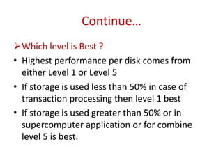 Continue…
Which level is Best ?
• Highest performance per disk comes from
either Level 1 or Level 5
• If storage is used less than 50% in case of
transaction processing then level 1 best
• If storage is used greater than 50% or in
supercomputer application or for combine
level 5 is best.
 