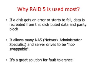 Why RAID 5 is used most?
• If a disk gets an error or starts to fail, data is
recreated from this distributed data and parity
block
• It allows many NAS (Network Administrator
Specialist) and server drives to be "hot-
swappable“.
• It's a great solution for fault tolerance.
 