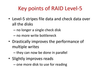 Key points of RAID Level-5
• Level-5 stripes file data and check data over
all the disks
– no longer a single check disk
– no more write bottleneck
• Drastically improves the performance of
multiple writes
– they can now be done in parallel
• Slightly improves reads
– one more disk to use for reading
 