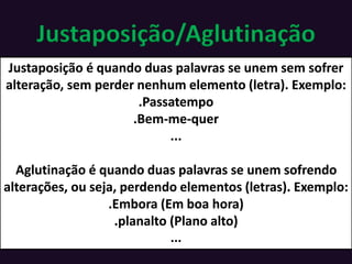 Justaposição/Aglutinação
Justaposição é quando duas palavras se unem sem sofrer
alteração, sem perder nenhum elemento (letra). Exemplo:
.Passatempo
.Bem-me-quer
...
Aglutinação é quando duas palavras se unem sofrendo
alterações, ou seja, perdendo elementos (letras). Exemplo:
.Embora (Em boa hora)
.planalto (Plano alto)
...
 