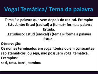 Vogal Temática/ Tema da palavra
Tema é a palavra que vem depois do radical. Exemplo:
. Estudante: Estud (radical) a (tema)= forma a palavra
Estuda.
.Estudioso: Estud (radical) i (tema)= forma a palavra
Estudi.
Observação:
Os nomes terminados em vogal tônica ou em consoantes
são atemáticos, ou seja, não possuem vogal temática.
Exemplos:
saci, tatu, barril, tambor.
 