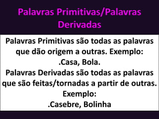 Palavras Primitivas/Palavras
Derivadas
Palavras Primitivas são todas as palavras
que dão origem a outras. Exemplo:
.Casa, Bola.
Palavras Derivadas são todas as palavras
que são feitas/tornadas a partir de outras.
Exemplo:
.Casebre, Bolinha
 