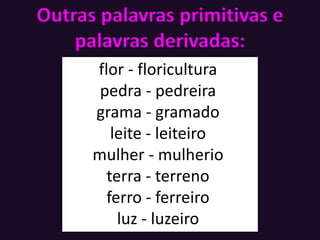 Outras palavras primitivas e
palavras derivadas:
flor - floricultura
pedra - pedreira
grama - gramado
leite - leiteiro
mulher - mulherio
terra - terreno
ferro - ferreiro
luz - luzeiro
 