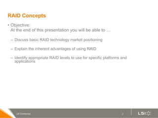 RAID Concepts Objective:  At the end of this presentation you will be able to …  Discuss basic RAID technology market positioning Explain the inherent advantages of using RAID Identify appropriate RAID levels to use for specific platforms and applications 