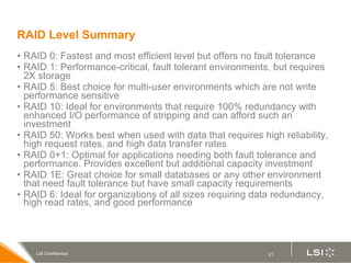 RAID Level Summary RAID 0: Fastest and most efficient level but offers no fault tolerance RAID 1: Performance-critical, fault tolerant environments, but requires 2X storage RAID 5: Best choice for multi-user environments which are not write performance sensitive RAID 10: Ideal for e nvironments that require 100% redundancy with enhanced I/O performance of stripping and can afford such an investment RAID 50: Works best when used with data that requires high reliability, high request rates, and high data transfer rates RAID 0+1:  Optimal for applications needing both fault tolerance and performance. Provides excellent but additional capacity investment RAID 1E:  Great choice for small databases or any other environment that need fault tolerance but have small capacity requirements RAID 6: Ideal for organizations of all sizes requiring d ata redundancy, high read rates, and good performance 