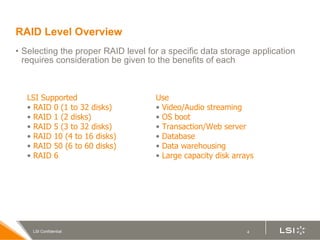 RAID Level Overview Selecting the proper RAID level for a specific data storage application requires consideration be given to the benefits of each LSI Supported RAID 0 (1 to 32 disks) RAID 1 (2 disks) RAID 5 (3 to 32 disks) RAID 10 (4 to 16 disks) RAID 50 (6 to 60 disks) RAID 6 Use Video/Audio streaming OS boot Transaction/Web server Database Data warehousing Large capacity disk arrays 