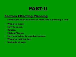 PART-II
Factors Effecting Planning
Fol factors must be borne in mind while planning a raid:-









When to move.
How to move.
Routes.
Hiding Places.
How and when to conduct recce.
When to raid the tgt.
Methods of wdr.

 