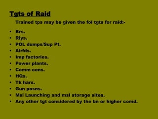 Tgts of Raid
Trained tps may be given the fol tgts for raid:












Brs.
Rlys.
POL dumps/Sup Pt.
Airfds.
Imp factories.
Power plants.
Comm cens.
HQs.
Tk hars.
Gun posns.
Msl Launching and msl storage sites.
Any other tgt considered by the bn or higher comd.

 