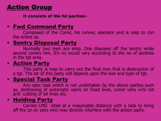 Action Group
It consists of the fol parties:-

 Fwd Command Party

Composed of the Comd, his runner, operator and is resp to con
the entire op.

 Sentry Disposal Party

Normally two men are emp. One disposes off the sentry while
second covers him. It’s no would vary according to the no of sentries
in the tgt area.

 Action Party

This party is resp to carry out the final msn that is destruction of
a tgt. The str of this party will depend upon the size and type of tgt.

 Special Task Party

Any spec task which is not undertaken by the above parties such
as, destroying of automatic wpns on fixed lines, comd vehs wrls set
and cutting of tel lines etc.

 Holding Party

Carries LMG sited at a reasonable distance with a task to bring
eff fire on en pers who may directly interfere with the action party.

 