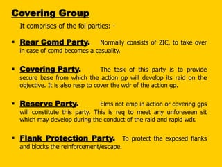 Covering Group
It comprises of the fol parties: -

 Rear Comd Party.

Normally consists of 2IC, to take over
in case of comd becomes a casuality.

 Covering Party.

The task of this party is to provide
secure base from which the action gp will develop its raid on the
objective. It is also resp to cover the wdr of the action gp.

 Reserve Party.

Elms not emp in action or covering gps
will constitute this party. This is req to meet any unforeseen sit
which may develop during the conduct of the raid and rapid wdr.

 Flank Protection Party. To protect the exposed flanks
and blocks the reinforcement/escape.

 