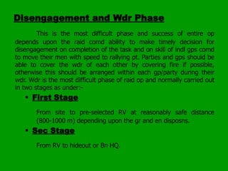 Disengagement and Wdr Phase
This is the most difficult phase and success of entire op
depends upon the raid comd ability to make timely decision for
disengagement on completion of the task and on skill of indl gps comd
to move their men with speed to rallying pt. Parties and gps should be
able to cover the wdr of each other by covering fire if possible,
otherwise this should be arranged within each gp/party during their
wdr. Wdr is the most difficult phase of raid op and normally carried out
in two stages as under:-

 First Stage
From site to pre-selected RV at reasonably safe distance
(800-1000 m) depending upon the gr and en disposns.

 Sec Stage
From RV to hideout or Bn HQ.

 