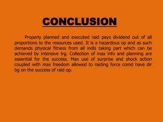 CONCLUSION
Properly planned and executed raid pays dividend out of all
proportions to the resources used. It is a hazardous op and as such
demands physical fitness from all indls taking part which can be
achieved by intensive trg. Collection of max info and planning are
essential for the success. Max use of surprise and shock action
coupled with max freedom allowed to raiding force comd have dir
bg on the success of raid op.

 
