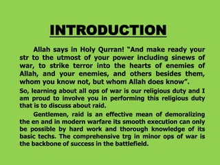 INTRODUCTION
Allah says in Holy Qurran! “And make ready your
str to the utmost of your power including sinews of
war, to strike terror into the hearts of enemies of
Allah, and your enemies, and others besides them,
whom you know not, but whom Allah does know”.
So, learning about all ops of war is our religious duty and I
am proud to involve you in performing this religious duty
that is to discuss about raid.
Gentlemen, raid is an effective mean of demoralizing
the en and in modern warfare its smooth execution can only
be possible by hard work and thorough knowledge of its
basic techs. The comprehensive trg in minor ops of war is
the backbone of success in the battlefield.

 