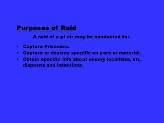 Purposes of Raid
A raid of a pl str may be conducted to: Capture Prisoners.
 Capture or destroy specific en pers or material.
 Obtain specific info about enemy localities, str,
disposns and intentions.

 