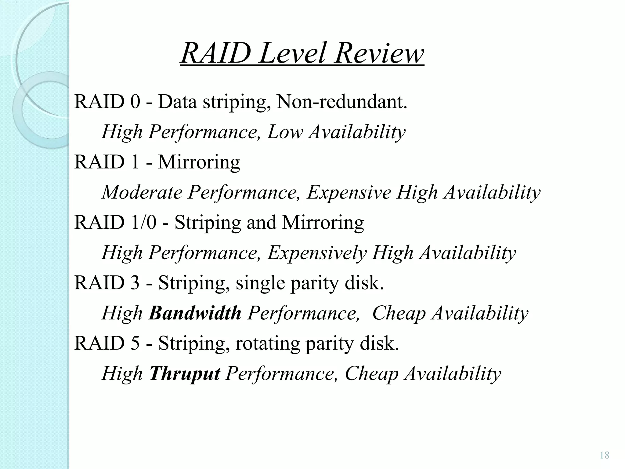 18
RAID 0 - Data striping, Non-redundant.
High Performance, Low Availability
RAID 1 - Mirroring
Moderate Performance, Expensive High Availability
RAID 1/0 - Striping and Mirroring
High Performance, Expensively High Availability
RAID 3 - Striping, single parity disk.
High Bandwidth Performance, Cheap Availability
RAID 5 - Striping, rotating parity disk.
High Thruput Performance, Cheap Availability
RAID Level Review
 