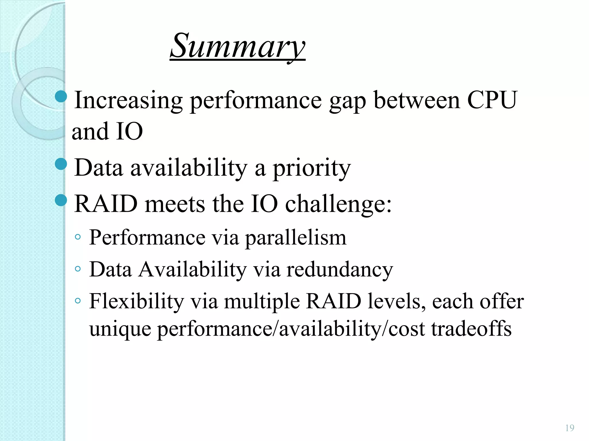 Increasing performance gap between CPU
and IO
Data availability a priority
RAID meets the IO challenge:
◦ Performance via parallelism
◦ Data Availability via redundancy
◦ Flexibility via multiple RAID levels, each offer
unique performance/availability/cost tradeoffs
19
Summary
 