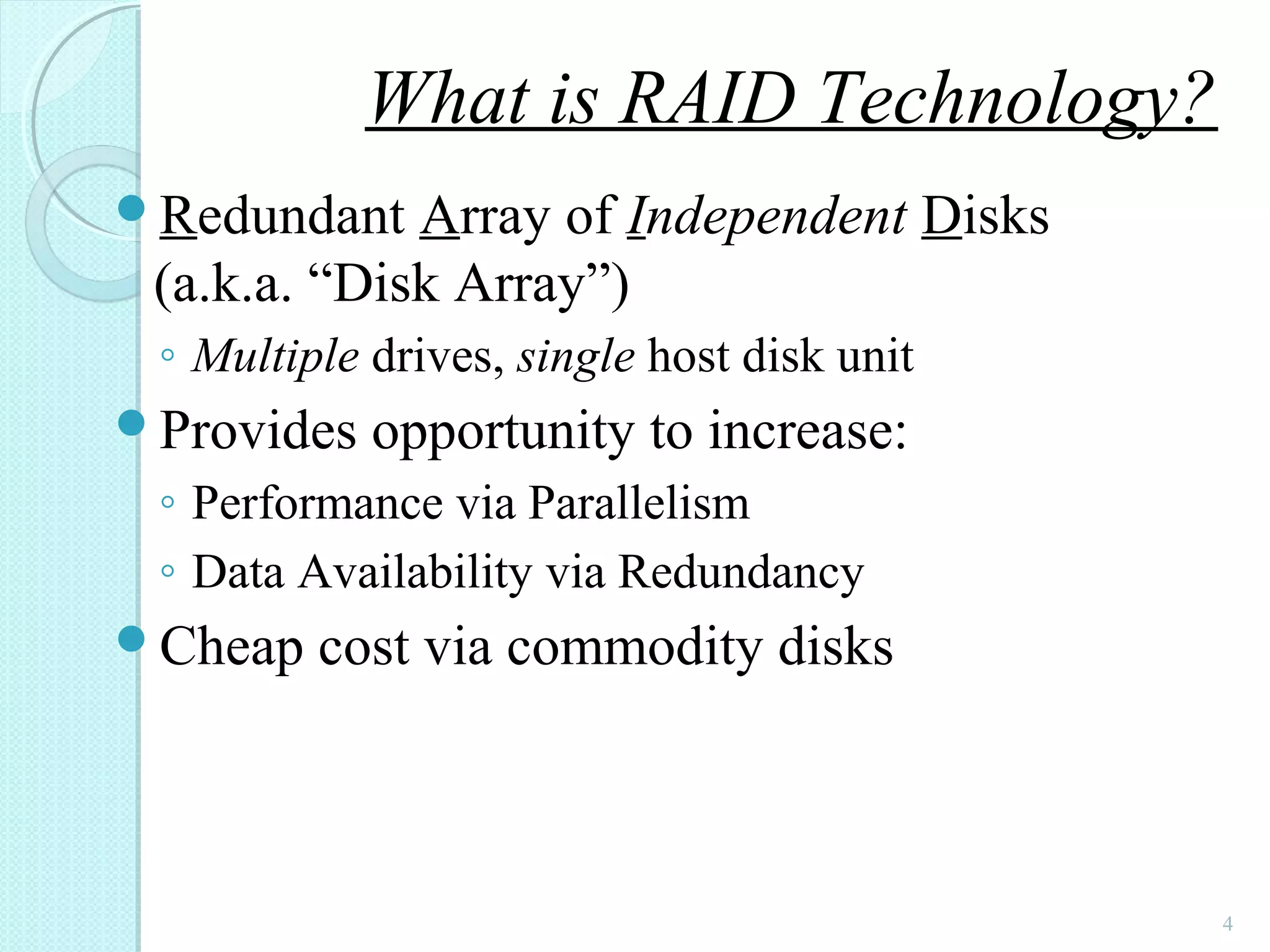 Redundant Array of Independent Disks
(a.k.a. “Disk Array”)
◦ Multiple drives, single host disk unit
Provides opportunity to increase:
◦ Performance via Parallelism
◦ Data Availability via Redundancy
Cheap cost via commodity disks
4
What is RAID Technology?
 