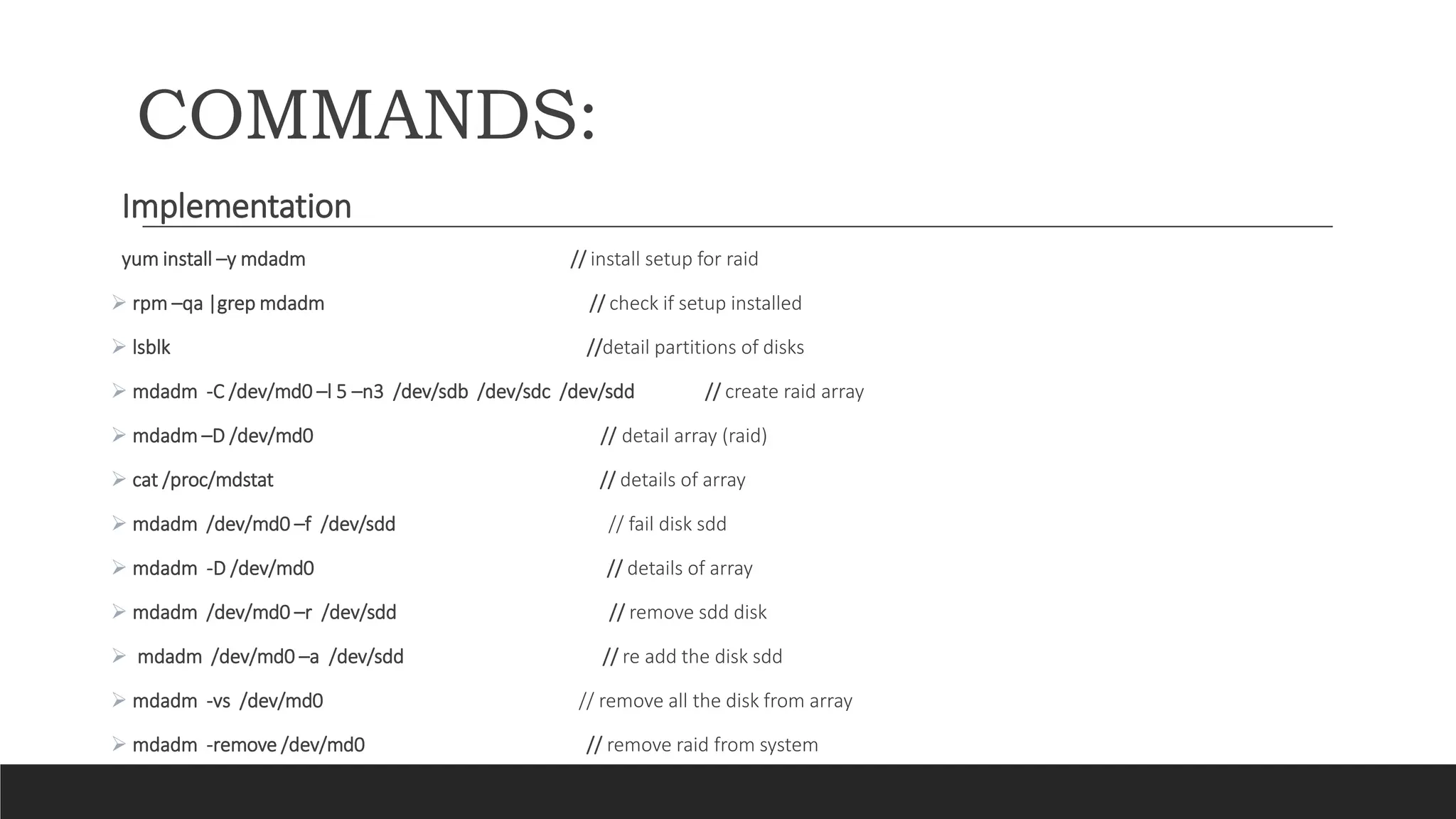 COMMANDS:
Implementation
yum install –y mdadm // install setup for raid
 rpm –qa |grep mdadm // check if setup installed
 lsblk //detail partitions of disks
 mdadm -C /dev/md0 –l 5 –n3 /dev/sdb /dev/sdc /dev/sdd // create raid array
 mdadm –D /dev/md0 // detail array (raid)
 cat /proc/mdstat // details of array
 mdadm /dev/md0 –f /dev/sdd // fail disk sdd
 mdadm -D /dev/md0 // details of array
 mdadm /dev/md0 –r /dev/sdd // remove sdd disk
 mdadm /dev/md0 –a /dev/sdd // re add the disk sdd
 mdadm -vs /dev/md0 // remove all the disk from array
 mdadm -remove /dev/md0 // remove raid from system
 