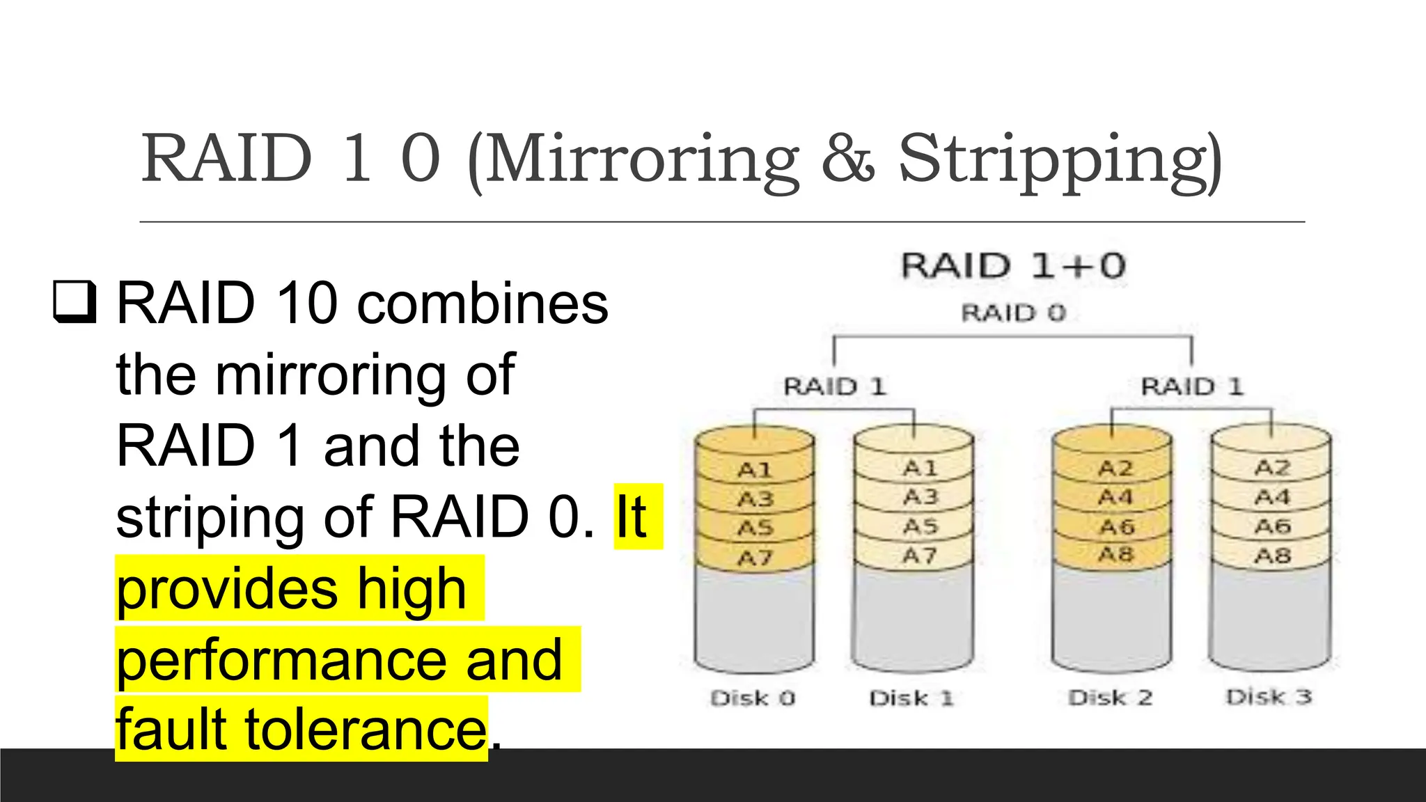 RAID 1 0 (Mirroring & Stripping)
 RAID 10 combines
the mirroring of
RAID 1 and the
striping of RAID 0. It
provides high
performance and
fault tolerance.
 