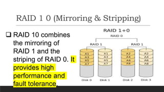 RAID 1 0 (Mirroring & Stripping)
 RAID 10 combines
the mirroring of
RAID 1 and the
striping of RAID 0. It
provides high
performance and
fault tolerance.
 