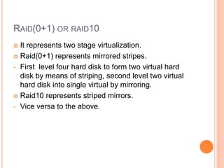 RAID(0+1) OR RAID10
 It represents two stage virtualization.
 Raid(0+1) represents mirrored stripes.
• First level four hard disk to form two virtual hard
disk by means of striping, second level two virtual
hard disk into single virtual by mirroring.
 Raid10 represents striped mirrors.
• Vice versa to the above.
 
