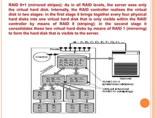 RAID 0+1 (mirrored stripes): As in all RAID levels, the server sees only
the virtual hard disk. Internally, the RAID controller realises the virtual
disk in two stages: in the first stage it brings together every four physical
hard disks into one virtual hard disk that is only visible within the RAID
controller by means of RAID 0 (striping); in the second stage it
consolidates these two virtual hard disks by means of RAID 1 (mirroring)
to form the hard disk that is visible to the server.
 