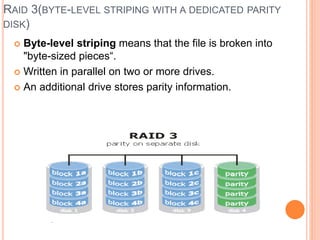 RAID 3(BYTE-LEVEL STRIPING WITH A DEDICATED PARITY
DISK)
 Byte-level striping means that the file is broken into
"byte-sized pieces“.
 Written in parallel on two or more drives.
 An additional drive stores parity information.
 