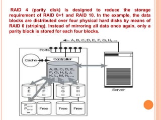 RAID 4 (parity disk) is designed to reduce the storage
requirement of RAID 0+1 and RAID 10. In the example, the data
blocks are distributed over four physical hard disks by means of
RAID 0 (striping). Instead of mirroring all data once again, only a
parity block is stored for each four blocks.
 