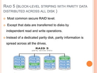 RAID 5 (BLOCK-LEVEL STRIPING WITH PARITY DATA
DISTRIBUTED ACROSS ALL DISK )
 Most common secure RAID level.
 Except that data are transferred to disks by
independent read and write operations.
 Instead of a dedicated parity disk, parity information is
spread across all the drives.
 