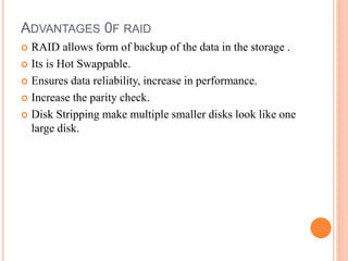 ADVANTAGES 0F RAID
 RAID allows form of backup of the data in the storage .
 Its is Hot Swappable.
 Ensures data reliability, increase in performance.
 Increase the parity check.
 Disk Stripping make multiple smaller disks look like one
large disk.
 